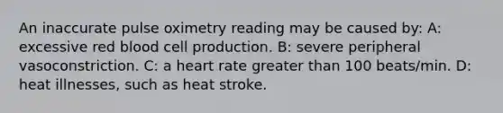 An inaccurate pulse oximetry reading may be caused by: A: excessive red blood cell production. B: severe peripheral vasoconstriction. C: a heart rate greater than 100 beats/min. D: heat illnesses, such as heat stroke.