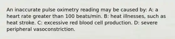 An inaccurate pulse oximetry reading may be caused by: A: a heart rate greater than 100 beats/min. B: heat illnesses, such as heat stroke. C: excessive red blood cell production. D: severe peripheral vasoconstriction.