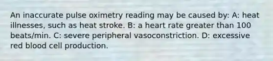 An inaccurate pulse oximetry reading may be caused by: A: heat illnesses, such as heat stroke. B: a heart rate greater than 100 beats/min. C: severe peripheral vasoconstriction. D: excessive red blood cell production.