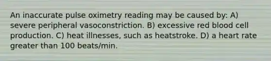 An inaccurate pulse oximetry reading may be caused by: A) severe peripheral vasoconstriction. B) excessive red blood cell production. C) heat illnesses, such as heatstroke. D) a heart rate greater than 100 beats/min.
