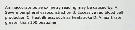 An inaccurate pulse oximetry reading may be caused by: A. Severe peripheral vasoconstriction B. Excessive red blood cell production C. Heat illness, such as heatstroke D. A heart rate greater than 100 beats/min