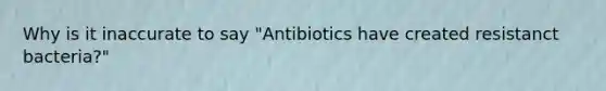 Why is it inaccurate to say "Antibiotics have created resistanct bacteria?"