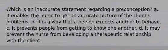 Which is an inaccurate statement regarding a preconception? a. It enables the nurse to get an accurate picture of the client's problems. b. It is a way that a person expects another to behave. c. It prevents people from getting to know one another. d. It may prevent the nurse from developing a therapeutic relationship with the client.