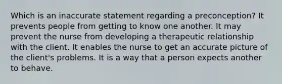 Which is an inaccurate statement regarding a preconception? It prevents people from getting to know one another. It may prevent the nurse from developing a therapeutic relationship with the client. It enables the nurse to get an accurate picture of the client's problems. It is a way that a person expects another to behave.