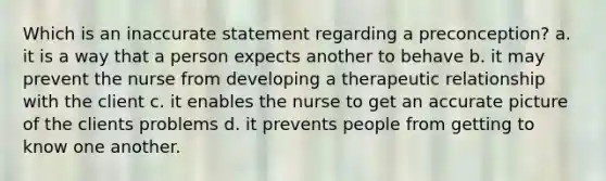 Which is an inaccurate statement regarding a preconception? a. it is a way that a person expects another to behave b. it may prevent the nurse from developing a therapeutic relationship with the client c. it enables the nurse to get an accurate picture of the clients problems d. it prevents people from getting to know one another.