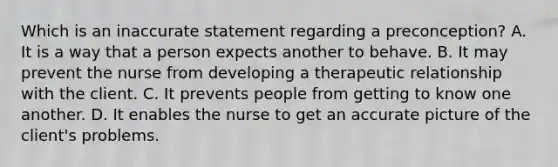 Which is an inaccurate statement regarding a preconception? A. It is a way that a person expects another to behave. B. It may prevent the nurse from developing a therapeutic relationship with the client. C. It prevents people from getting to know one another. D. It enables the nurse to get an accurate picture of the client's problems.