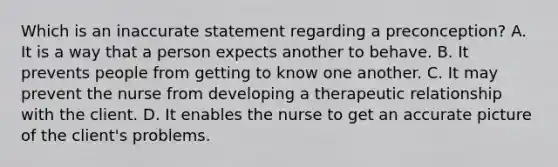 Which is an inaccurate statement regarding a preconception? A. It is a way that a person expects another to behave. B. It prevents people from getting to know one another. C. It may prevent the nurse from developing a therapeutic relationship with the client. D. It enables the nurse to get an accurate picture of the client's problems.