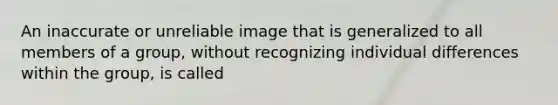 An inaccurate or unreliable image that is generalized to all members of a group, without recognizing individual differences within the group, is called