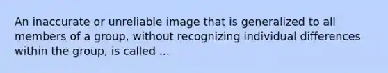 An inaccurate or unreliable image that is generalized to all members of a group, without recognizing individual differences within the group, is called ...