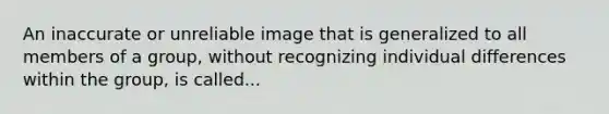 An inaccurate or unreliable image that is generalized to all members of a group, without recognizing individual differences within the group, is called...