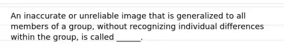 An inaccurate or unreliable image that is generalized to all members of a group, without recognizing individual differences within the group, is called ______.