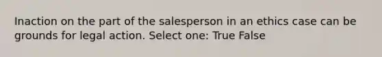 Inaction on the part of the salesperson in an ethics case can be grounds for legal action. Select one: True False