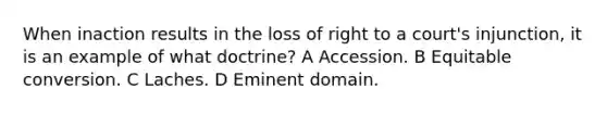 When inaction results in the loss of right to a court's injunction, it is an example of what doctrine? A Accession. B Equitable conversion. C Laches. D Eminent domain.