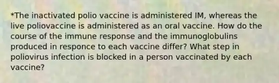 *The inactivated polio vaccine is administered IM, whereas the live poliovaccine is administered as an oral vaccine. How do the course of the immune response and the immunoglobulins produced in responce to each vaccine differ? What step in poliovirus infection is blocked in a person vaccinated by each vaccine?