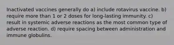 Inactivated vaccines generally do a) include rotavirus vaccine. b) require more than 1 or 2 doses for long-lasting immunity. c) result in systemic adverse reactions as the most common type of adverse reaction. d) require spacing between administration and immune globulins.