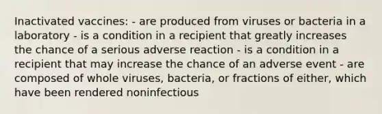 Inactivated vaccines: - are produced from viruses or bacteria in a laboratory - is a condition in a recipient that greatly increases the chance of a serious adverse reaction - is a condition in a recipient that may increase the chance of an adverse event - are composed of whole viruses, bacteria, or fractions of either, which have been rendered noninfectious