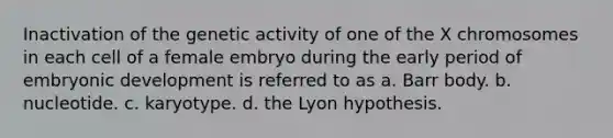 Inactivation of the genetic activity of one of the X chromosomes in each cell of a female embryo during the early period of embryonic development is referred to as a. Barr body. b. nucleotide. c. karyotype. d. the Lyon hypothesis.