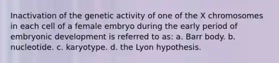 Inactivation of the genetic activity of one of the X chromosomes in each cell of a female embryo during the early period of embryonic development is referred to as: a. Barr body. b. nucleotide. c. karyotype. d. the Lyon hypothesis.