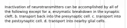 Inactivation of neurotransmitters can be accomplished by all of the following except for a. enzymatic breakdown in the synaptic cleft. b. transport back into the presynaptic cell. c. transport into the postsynaptic cell. d. transport into nearby glial cells.