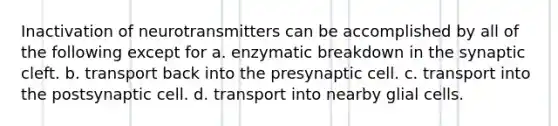 Inactivation of neurotransmitters can be accomplished by all of the following except for a. enzymatic breakdown in the synaptic cleft. b. transport back into the presynaptic cell. c. transport into the postsynaptic cell. d. transport into nearby glial cells.