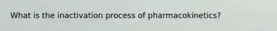 What is the inactivation process of pharmacokinetics?