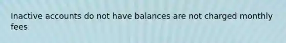 Inactive accounts do not have balances are not charged monthly fees