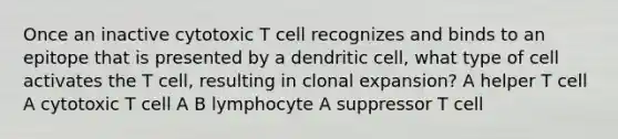 Once an inactive cytotoxic T cell recognizes and binds to an epitope that is presented by a dendritic cell, what type of cell activates the T cell, resulting in clonal expansion? A helper T cell A cytotoxic T cell A B lymphocyte A suppressor T cell