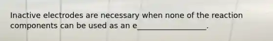 Inactive electrodes are necessary when none of the reaction components can be used as an e__________________.