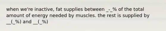 when we're inactive, fat supplies between _-_% of the total amount of energy needed by muscles. the rest is supplied by __(_%) and __(_%)