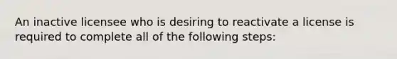 An inactive licensee who is desiring to reactivate a license is required to complete all of the following steps: