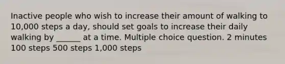 Inactive people who wish to increase their amount of walking to 10,000 steps a day, should set goals to increase their daily walking by ______ at a time. Multiple choice question. 2 minutes 100 steps 500 steps 1,000 steps