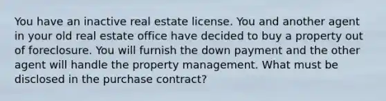 You have an inactive real estate license. You and another agent in your old real estate office have decided to buy a property out of foreclosure. You will furnish the down payment and the other agent will handle the property management. What must be disclosed in the purchase contract?