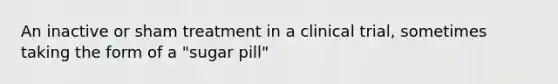 An inactive or sham treatment in a clinical trial, sometimes taking the form of a "sugar pill"