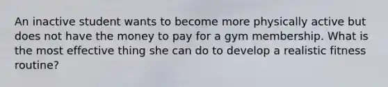 An inactive student wants to become more physically active but does not have the money to pay for a gym membership. What is the most effective thing she can do to develop a realistic fitness routine?