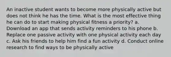 An inactive student wants to become more physically active but does not think he has the time. What is the most effective thing he can do to start making physical fitness a priority? a. Download an app that sends activity reminders to his phone b. Replace one passive activity with one physical activity each day c. Ask his friends to help him find a fun activity d. Conduct online research to find ways to be physically active