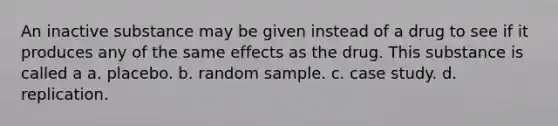 An inactive substance may be given instead of a drug to see if it produces any of the same effects as the drug. This substance is called a a. placebo. b. random sample. c. case study. d. replication.