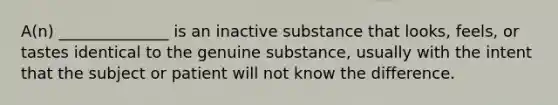 A(n) ______________ is an inactive substance that looks, feels, or tastes identical to the genuine substance, usually with the intent that the subject or patient will not know the difference.