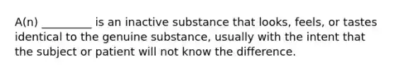 A(n) _________ is an inactive substance that looks, feels, or tastes identical to the genuine substance, usually with the intent that the subject or patient will not know the difference.