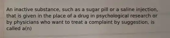 An inactive substance, such as a sugar pill or a saline injection, that is given in the place of a drug in psychological research or by physicians who want to treat a complaint by suggestion, is called a(n)