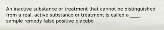 An inactive substance or treatment that cannot be distinguished from a real, active substance or treatment is called a ____. sample remedy false positive placebo