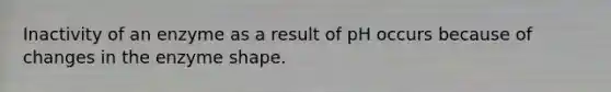 Inactivity of an enzyme as a result of pH occurs because of changes in the enzyme shape.