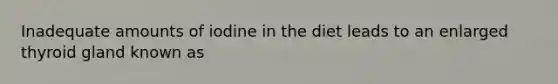 Inadequate amounts of iodine in the diet leads to an enlarged thyroid gland known as