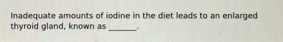 Inadequate amounts of iodine in the diet leads to an enlarged thyroid gland, known as _______.