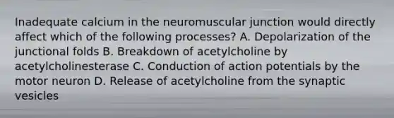 Inadequate calcium in the neuromuscular junction would directly affect which of the following processes? A. Depolarization of the junctional folds B. Breakdown of acetylcholine by acetylcholinesterase C. Conduction of action potentials by the motor neuron D. Release of acetylcholine from the synaptic vesicles