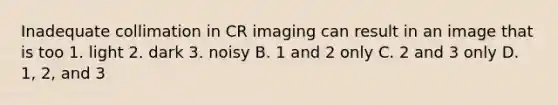 Inadequate collimation in CR imaging can result in an image that is too 1. light 2. dark 3. noisy B. 1 and 2 only C. 2 and 3 only D. 1, 2, and 3