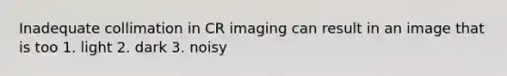 Inadequate collimation in CR imaging can result in an image that is too 1. light 2. dark 3. noisy