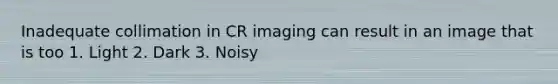 Inadequate collimation in CR imaging can result in an image that is too 1. Light 2. Dark 3. Noisy