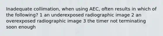 Inadequate collimation, when using AEC, often results in which of the following? 1 an underexposed radiographic image 2 an overexposed radiographic image 3 the timer not terminating soon enough