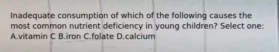 Inadequate consumption of which of the following causes the most common nutrient deficiency in young children? Select one: A.vitamin C B.iron C.folate D.calcium