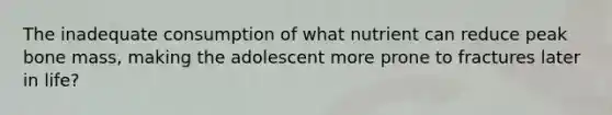The inadequate consumption of what nutrient can reduce peak bone mass, making the adolescent more prone to fractures later in life?